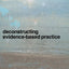 Deconstructing Evidence-Based Practice