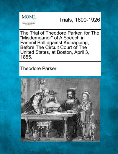 The Trial of Theodore Parker, for the "Misdemeanor" of a Speech in Fanenil Ball Against Kidnapping, Before the Circuit Court of the United States, at Boston, April 3, 1855.