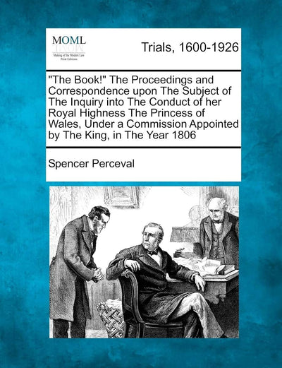 "The Book!" the Proceedings and Correspondence Upon the Subject of the Inquiry Into the Conduct of Her Royal Highness the Princess of Wales, Under a Commission Appointed by the King, in the Year 1806