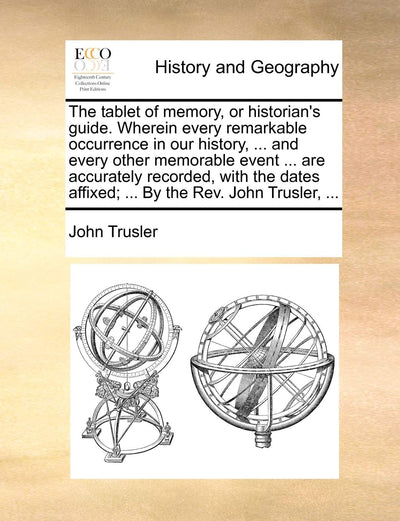 The Tablet of Memory, or Historian's Guide. Wherein Every Remarkable Occurrence in Our History, ... and Every Other Memorable Event ... Are Accurately ... Affixed; ... by the REV. John Trusler, ...