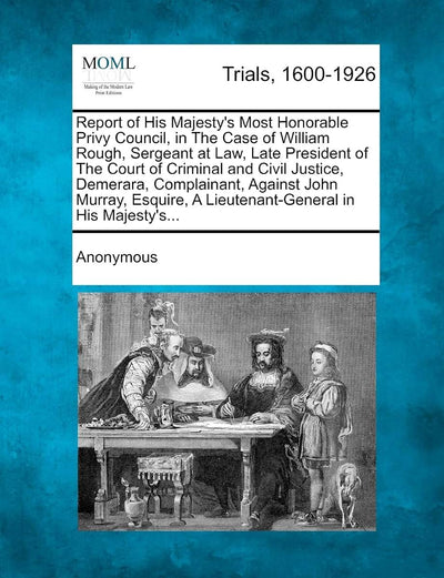Report of His Majesty's Most Honorable Privy Council, in the Case of William Rough, Sergeant at Law, Late President of the Court of Criminal and Civil ... a Lieutenant-General in His Majesty's...
