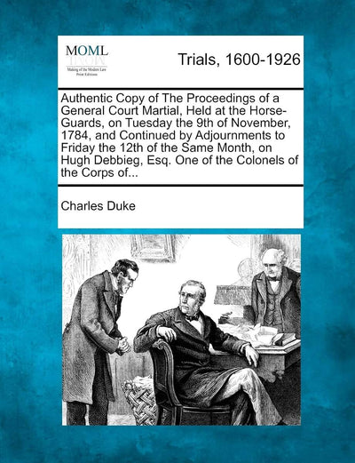 Authentic Copy of the Proceedings of a General Court Martial, Held at the Horse-Guards, on Tuesday the 9th of November, 1784, and Continued by ... Esq. One of the Colonels of the Corps Of...