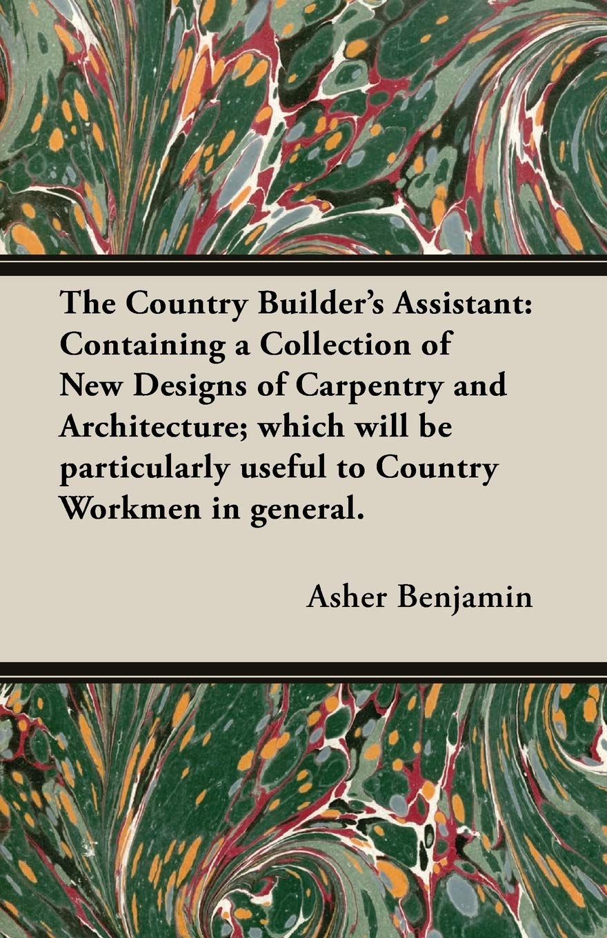 The Country Builder's Assistant: Containing a Collection of New Designs of Carpentry and Architecture; which will be particularly useful to Country Workmen in general.