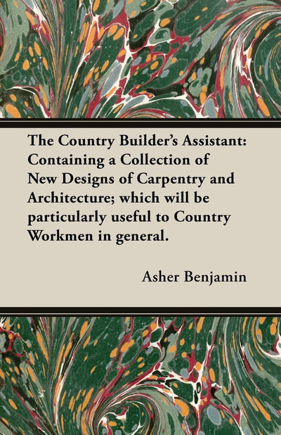 The Country Builder's Assistant: Containing a Collection of New Designs of Carpentry and Architecture; which will be particularly useful to Country Workmen in general.