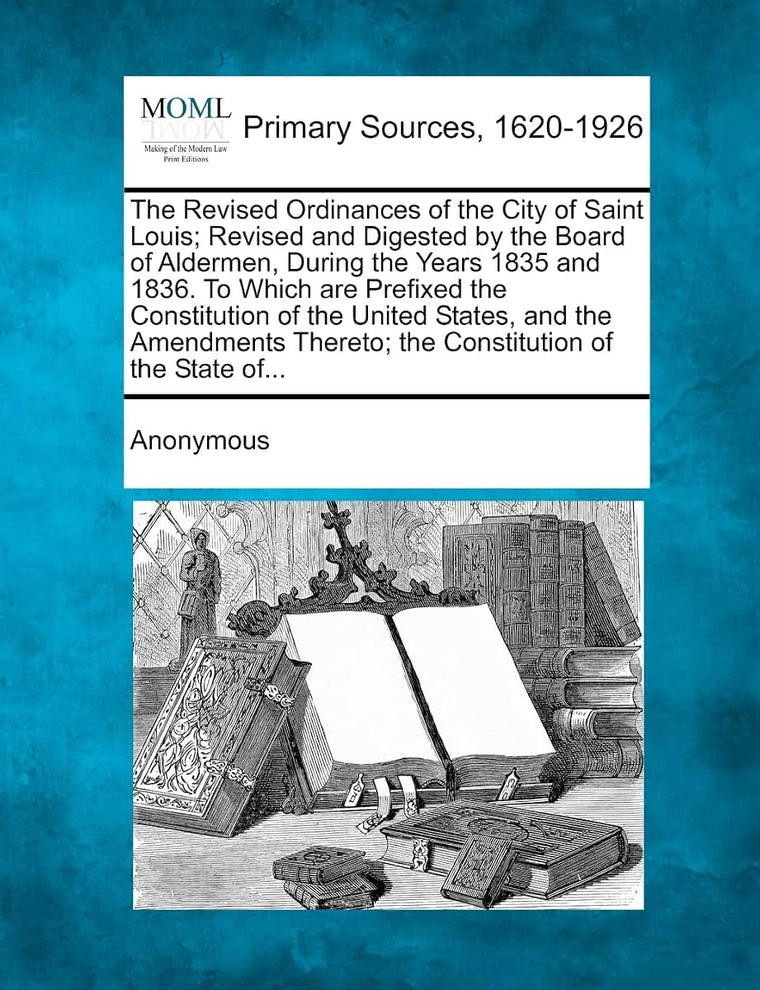 The Revised Ordinances of the City of Saint Louis; Revised and Digested by the Board of Aldermen, During the Years 1835 and 1836. to Which Are Prefixe