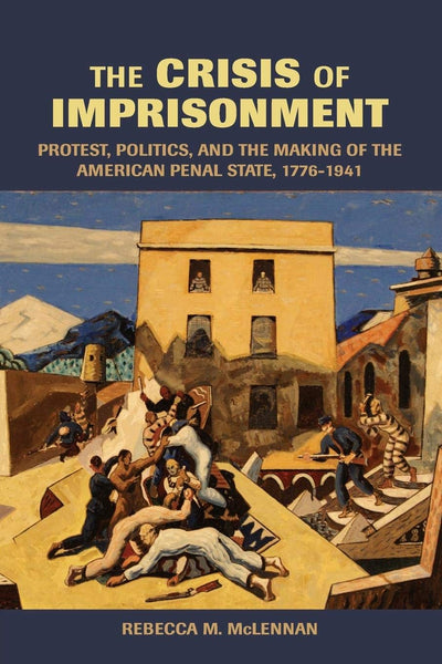 The Crisis of Imprisonment: Protest, Politics, and the Making of the American Penal State, 1776-1941 (Cambridge Historical Studies in American Law and Society)