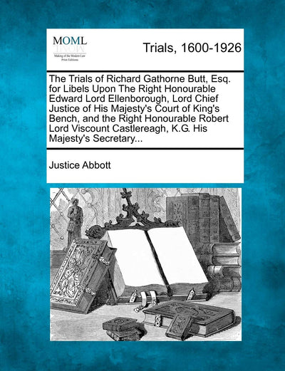 The Trials of Richard Gathorne Butt, Esq. for Libels Upon the Right Honourable Edward Lord Ellenborough, Lord Chief Justice of His Majesty's Court of ... Castlereagh, K.G. His Majesty's Secretary...