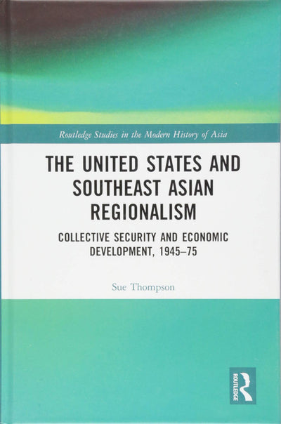 The United States and Southeast Asian Regionalism: Collective Security and Economic Development, 1945-75 (Routledge Studies in the Modern History of Asia)