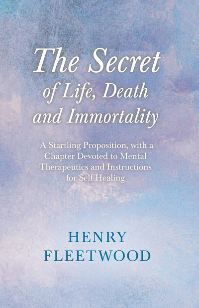 The Secret of Life, Death and Immortality - A Startling Proposition, with a Chapter Devoted to Mental Therapeutics and Instructions for Self Healing: With an Essay From Selected Prose of Oscar Wilde