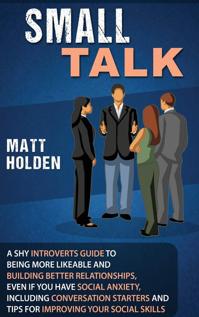 Small Talk: A Shy Introverts Guide to Being More Likeable and Building Better Relationships, Even If You Have Social Anxiety, Including Conversation Starters and Tips for Improving Your Social Skills