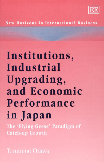Institutions, Industrial Upgrading, and Economic Performance in Japan: The Flying Geese Paradigm of Catch-up Growth (New Horizons in International Business series)