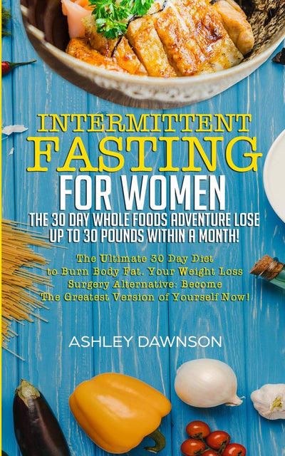 Intermittent Fasting For Women: The 30 Day Whole Foods Adventure Lose Up to 30 Pounds Within A Month!: The Ultimate 30 Day Diet to Burn Body Fat. Your Weight Loss Surgery Alternative!