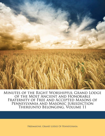 Minutes of the Right Worshipful Grand Lodge of the Most Ancient and Honorable Fraternity of Free and Accepted Masons of Pennsylvania and Masonic Jurisdiction Thereunto Belonging, Volume 11
