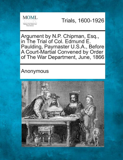 Argument by N.P. Chipman, Esq., in the Trial of Col. Edmund E. Paulding, Paymaster U.S.A., Before a Court-Martial Convened by Order of the War Department, June, 1866