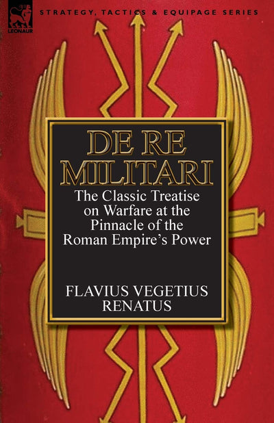 De Re Militari (Concerning Military Affairs): the Classic Treatise on Warfare at the Pinnacle of the Roman Empire's Power