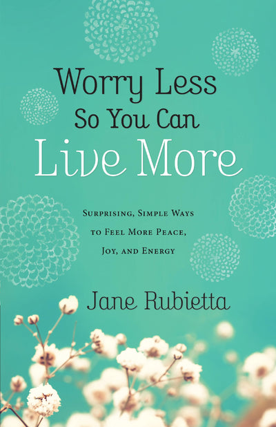 Worry Less So You Can Live More: Surprising, Simple Ways To Feel More Peace, Joy, And Energy