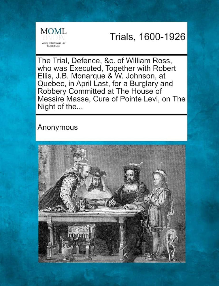 The Trial, Defence, &C. of William Ross, Who Was Executed, Together with Robert Ellis, J.B. Monarque & W. Johnson, at Quebec, in April Last, for a Bur