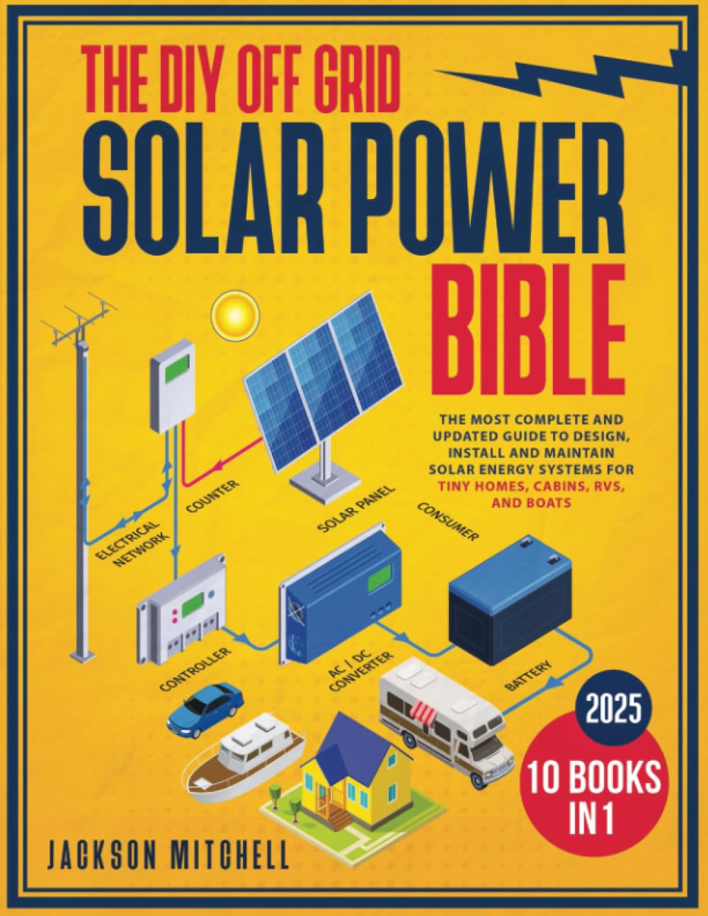The DIY Off Grid Solar Power Bible: [10 in 1] The Most Complete and Updated Guide to Design, Install, and Maintain Solar Energy Systems for Tiny Homes, Cabins, Rvs, and Boats