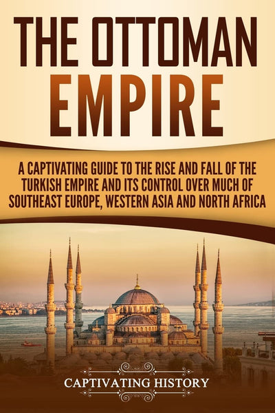 The Ottoman Empire: A Captivating Guide to the Rise and Fall of the Turkish Empire and its Control Over Much of Southeast Europe, Western Asia, and North Africa (The Ottomans)
