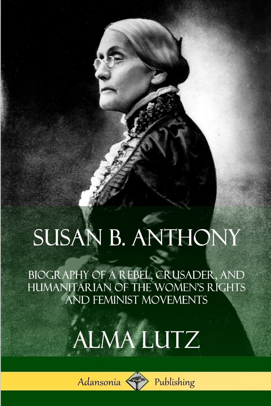 Susan B. Anthony: Biography of a Rebel, Crusader, and Humanitarian of the Womens Rights and Feminist Movements