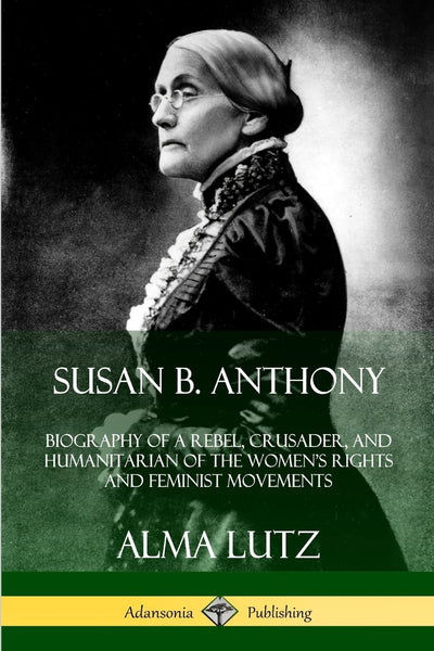 Susan B. Anthony: Biography of a Rebel, Crusader, and Humanitarian of the Womens Rights and Feminist Movements