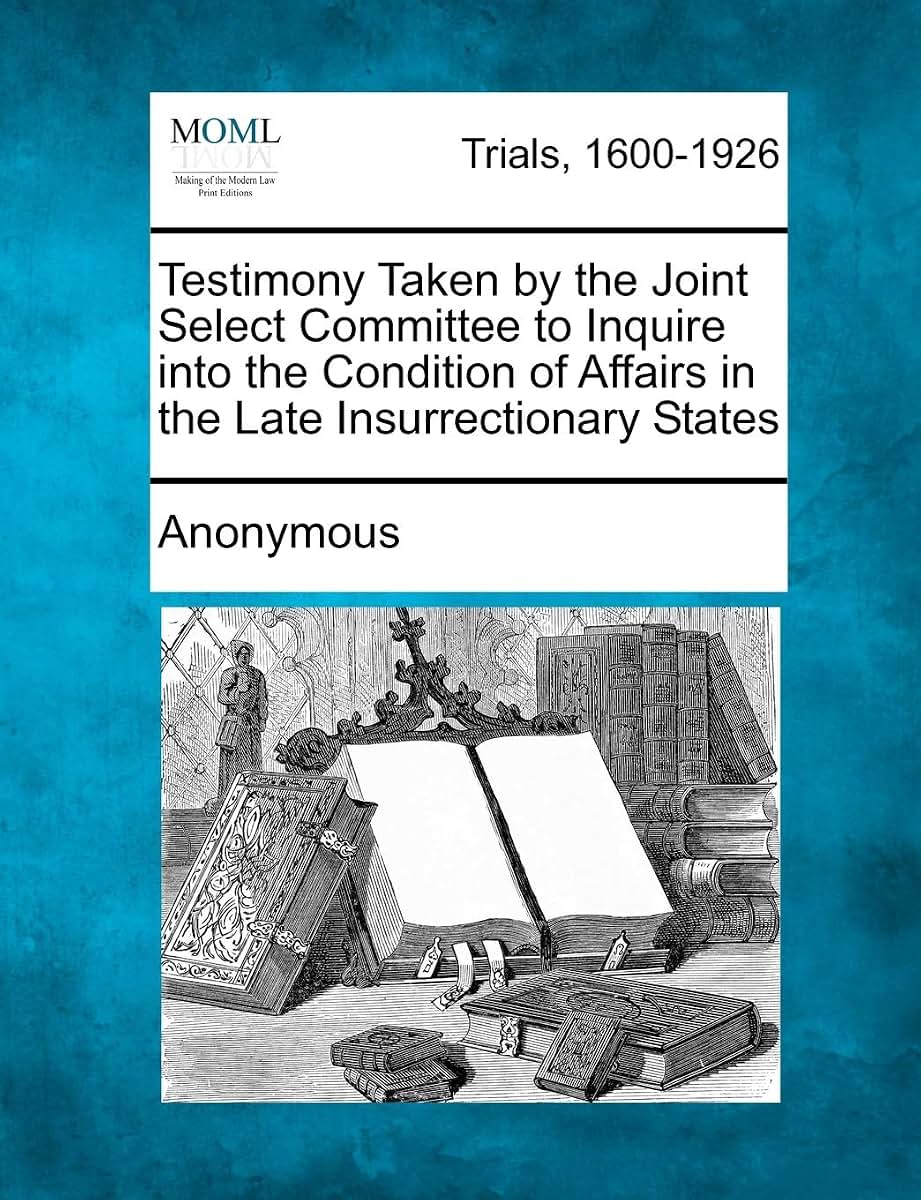 Testimony Taken by the Joint Select Committee to Inquire Into the Condition of Affairs in the Late Insurrectionary States