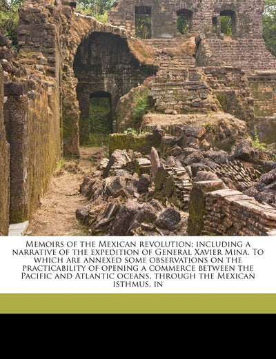 Memoirs of the Mexican Revolution; Including a Narrative of the Expedition of General Xavier Mina. to Which Are Annexed Some Observations on the ... Oceans, Through the Mexican Isthmus, in