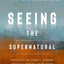 Seeing the Supernatural: Investigating Angels, Demons, Mystical Dreams, Near-Death Encounters, and Other Mysteries of the Unseen World