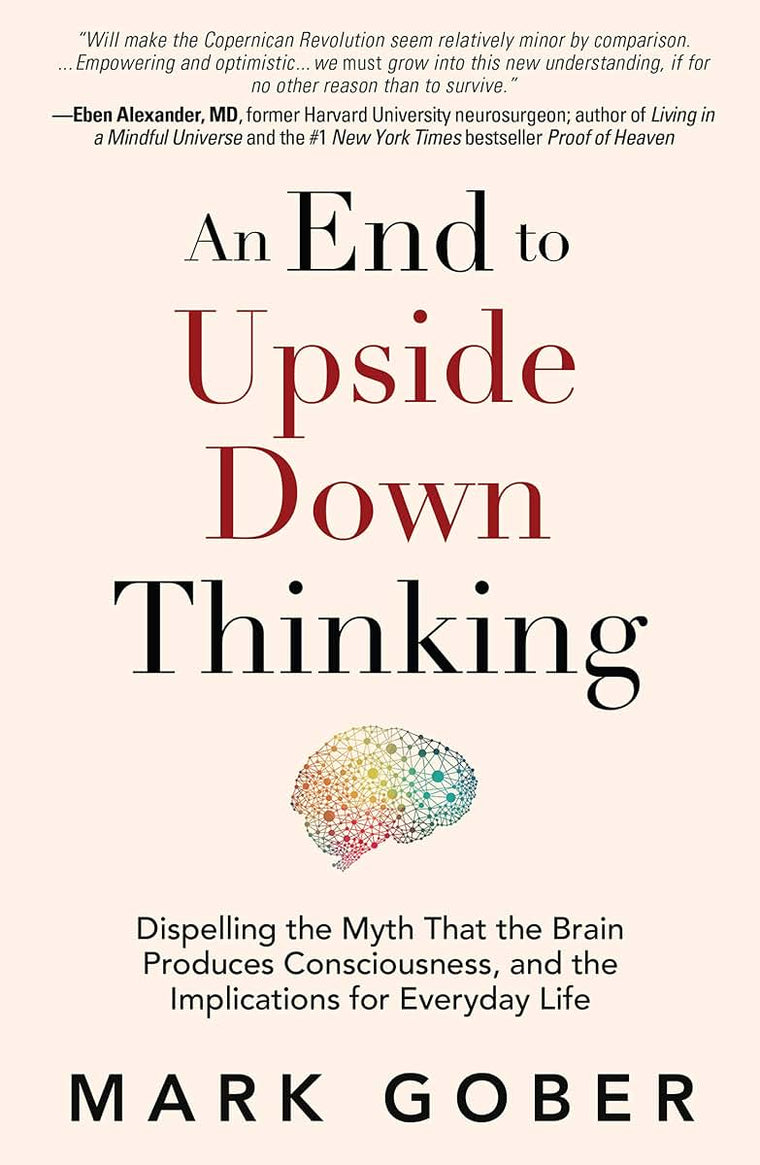 An End to Upside Down Thinking: Dispelling the Myth That the Brain Produces Consciousness, and the Implications for Everyday Life