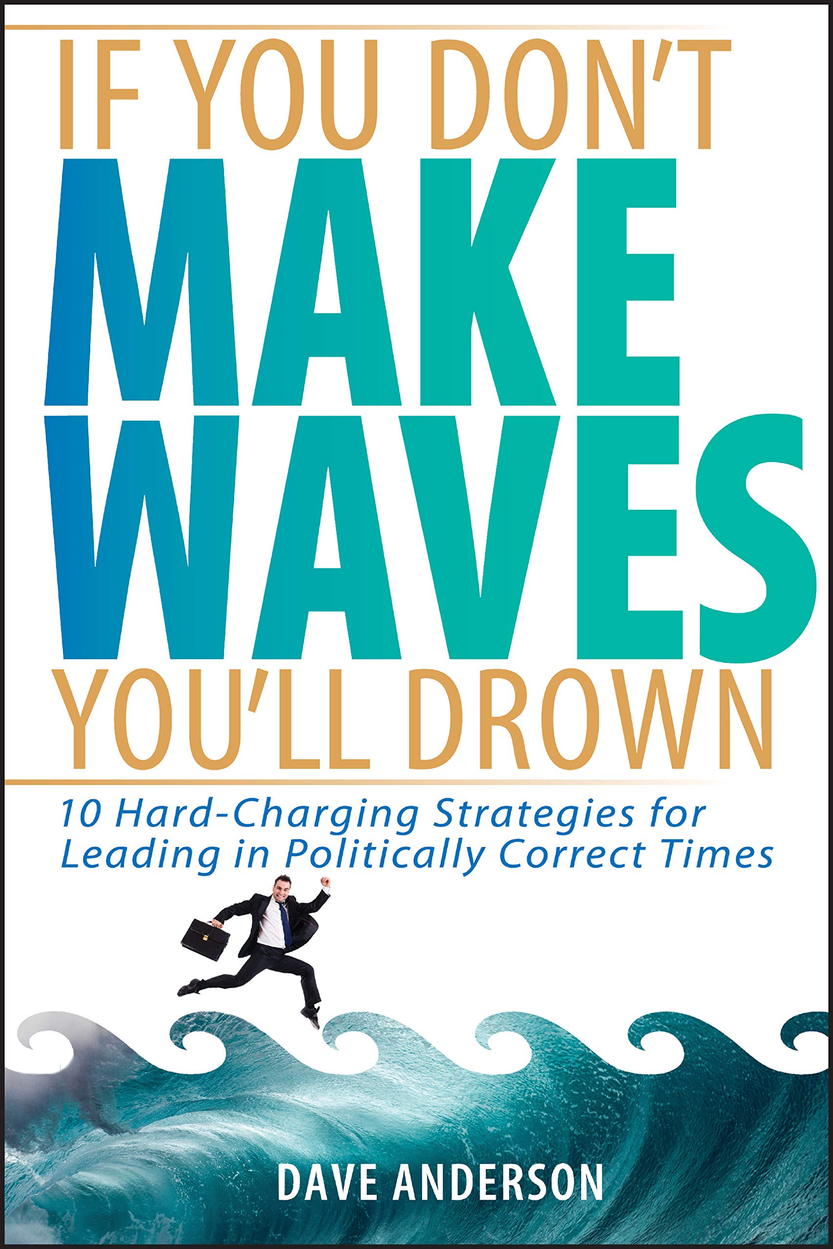 If You Don't Make Waves, You'll Drown: 10 Hard Charging Strategies for Leading in Politically Correct Times