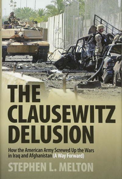 Clausewitz Delusion: How the American Army Screwed Up the Wars in Iraq and Afghanistan (A Way Forward)