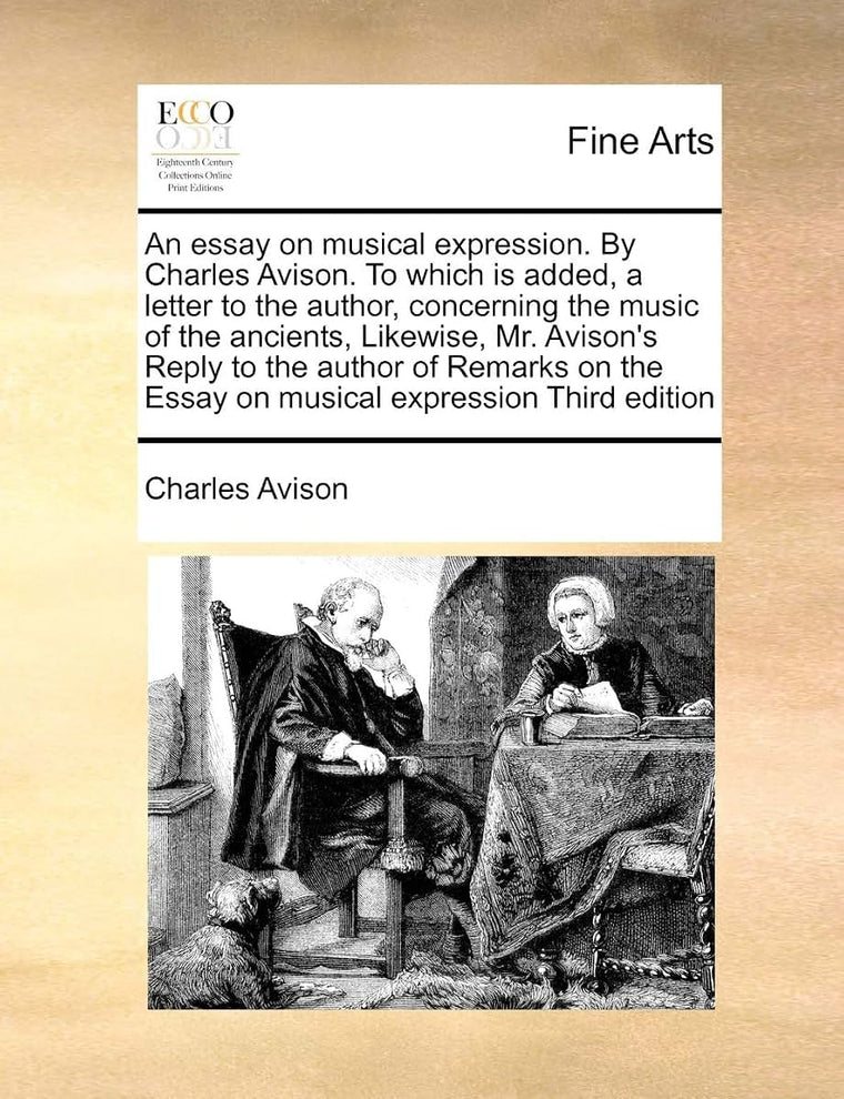 An Essay on Musical Expression. by Charles Avison. to Which Is Added, a Letter to the Author, Concerning the Music of the Ancients, Likewise, Mr. ... the Essay on Musical Expression Third Edition