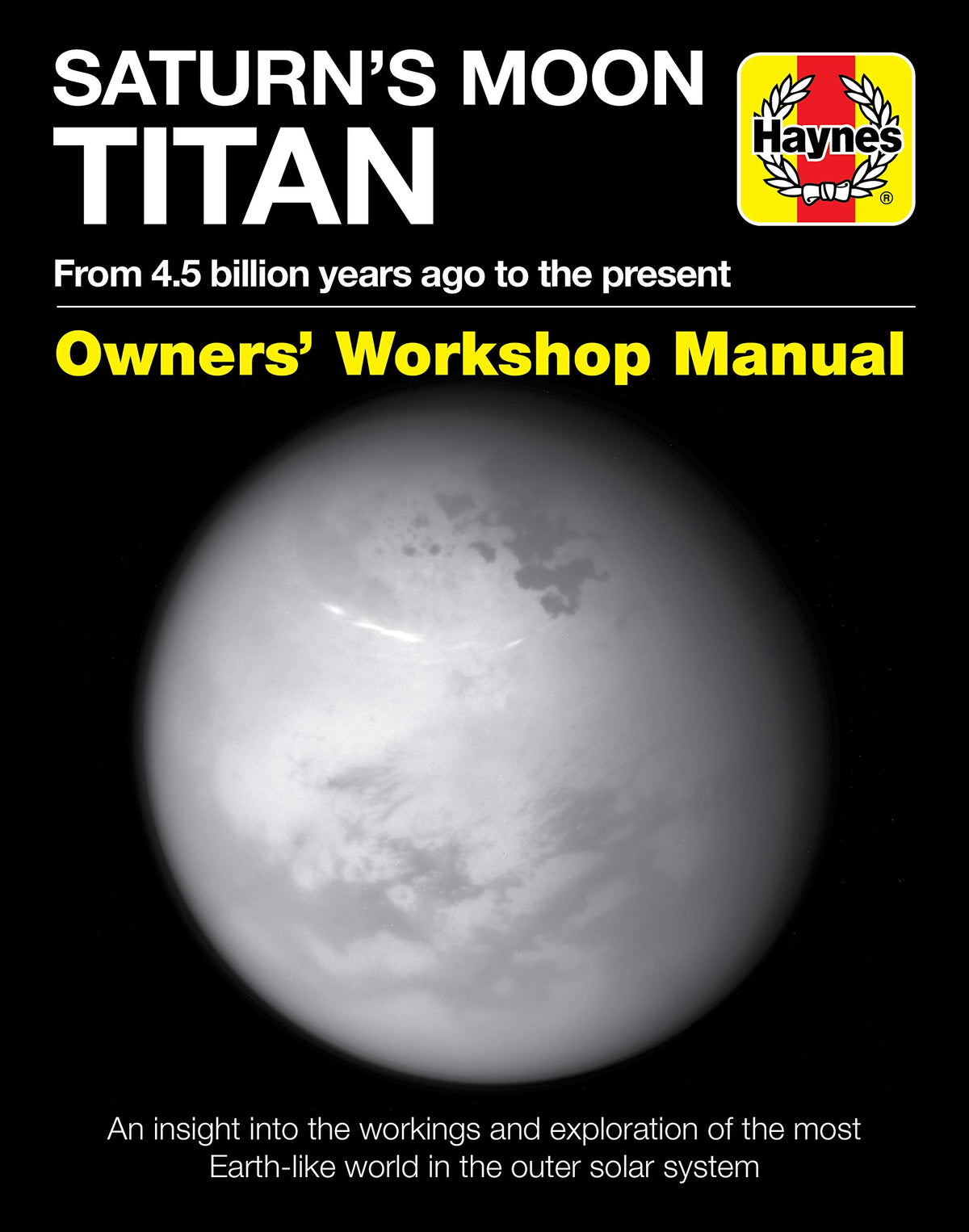Saturn's Moon Titan: From 4.5 billion years ago to the present - An insight into the workings and exploration of the most Earth-like world in the outer solar system (Owners' Workshop Manual)