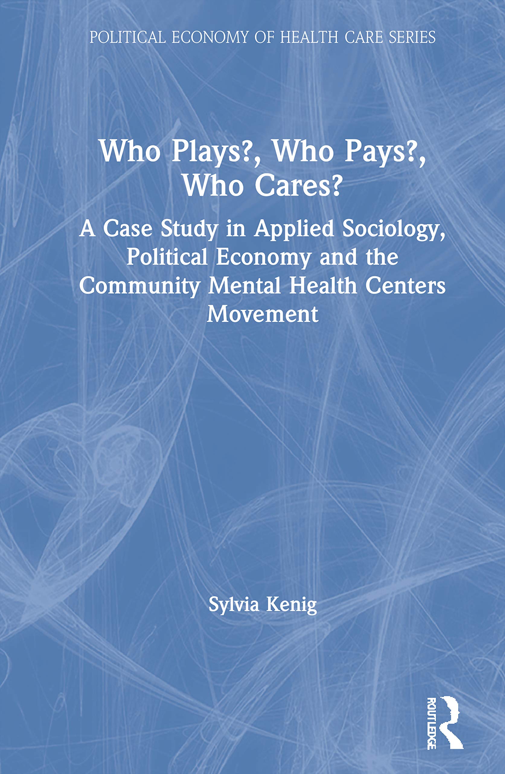 Who Plays? Who Pays? Who Cares?: A Case Study in Applied Sociology, Political Economy, and the Community Menta Health Centers Movement (Political economy of health care series)