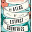 An Atlas of Extinct Countries: The Remarkable (and Occasionally Ridiculous) Stories of 48 Nations That Fell off the Map