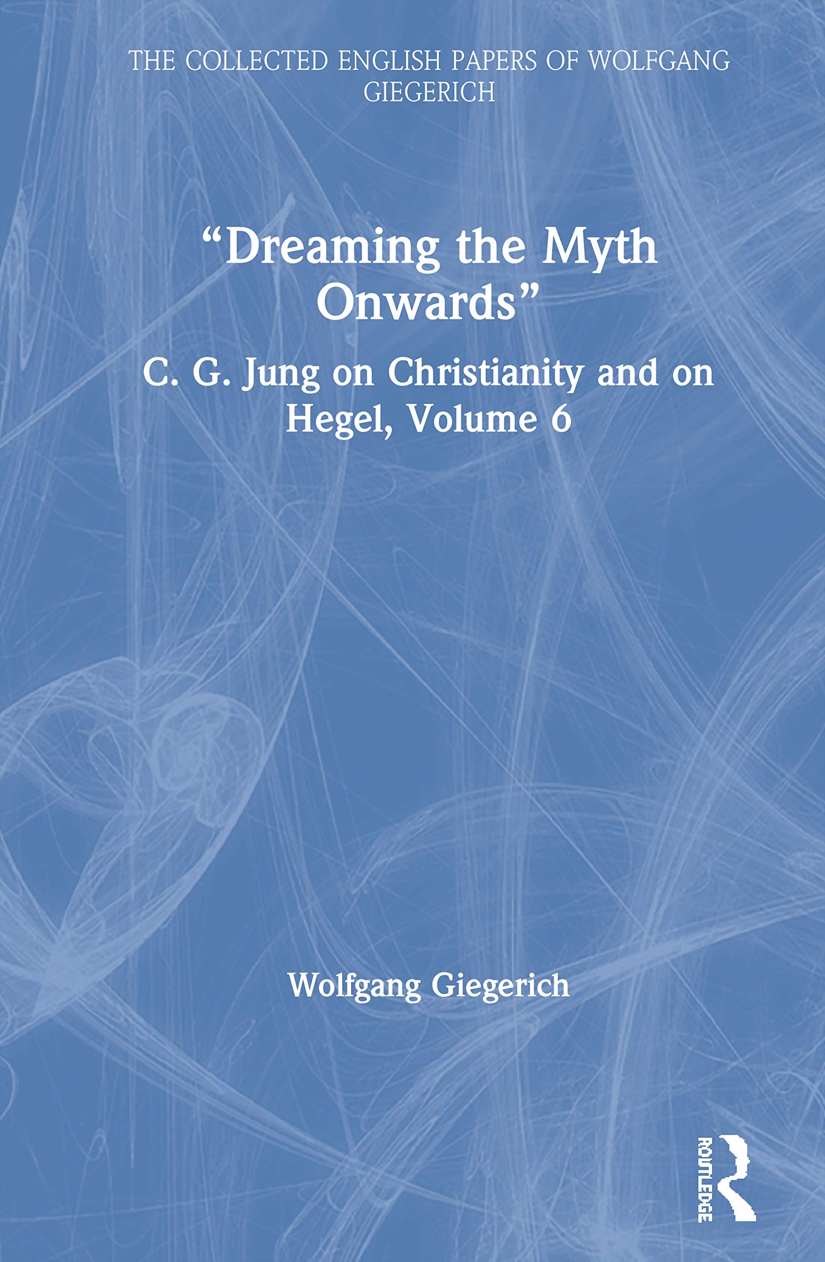 Dreaming the Myth Onwards: C. G. Jung on Christianity and on Hegel, Volume 6 (The Collected English Papers of Wolfgang Giegerich)