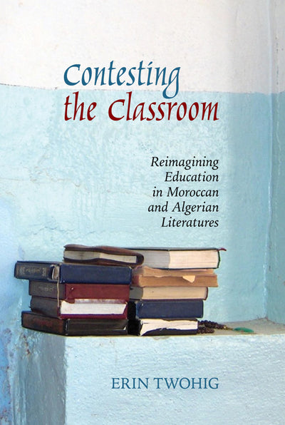 Contesting the Classroom: Reimagining Education in Moroccan and Algerian Literatures (Contemporary French and Francophone Cultures, 70)