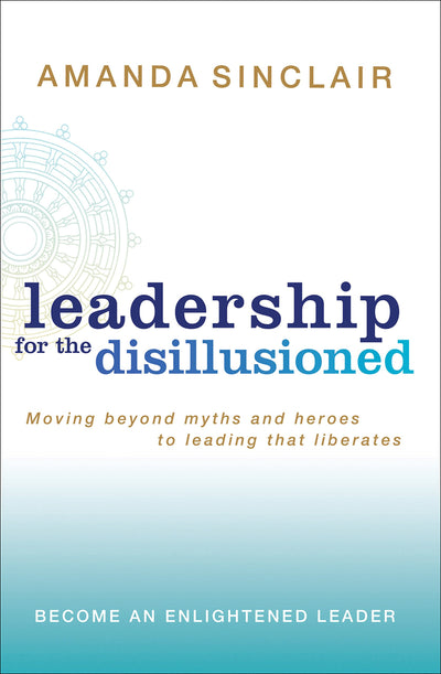 Leadership for the Disillusioned: Moving Beyond Myths and Heroes to Leading That Liberates