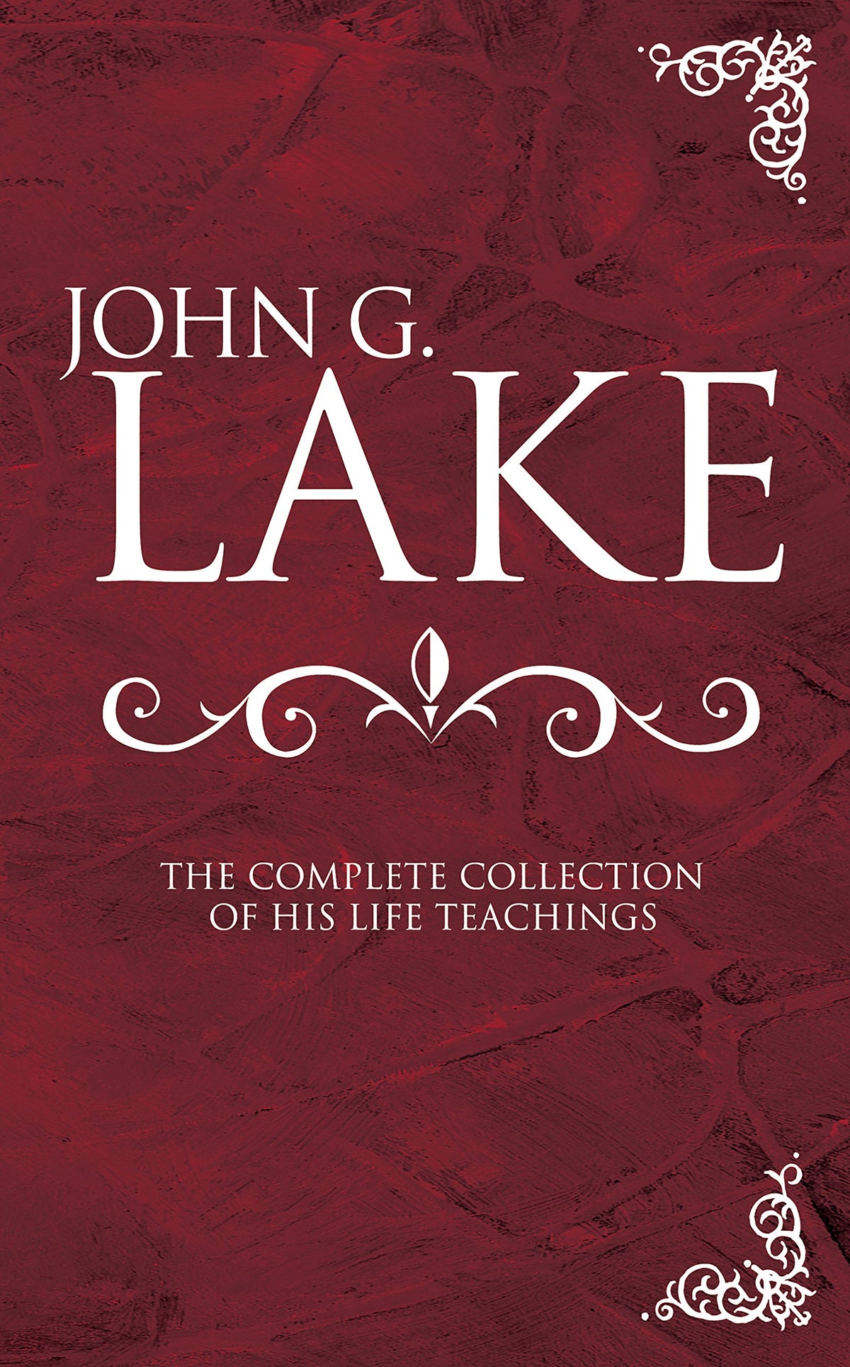 John G. Lake: The Complete Collection of His Life Teachings
