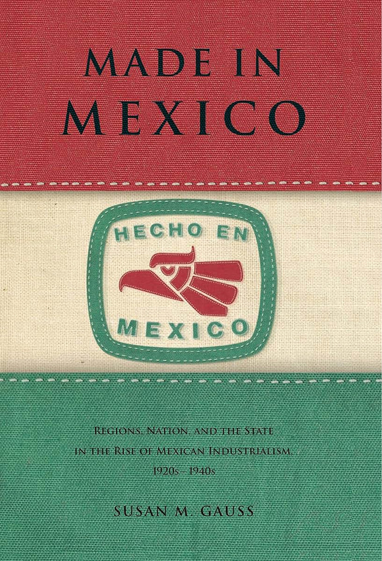 Made in Mexico: Regions, Nation, and the State in the Rise of Mexican Industrialism, 1920s-1940s